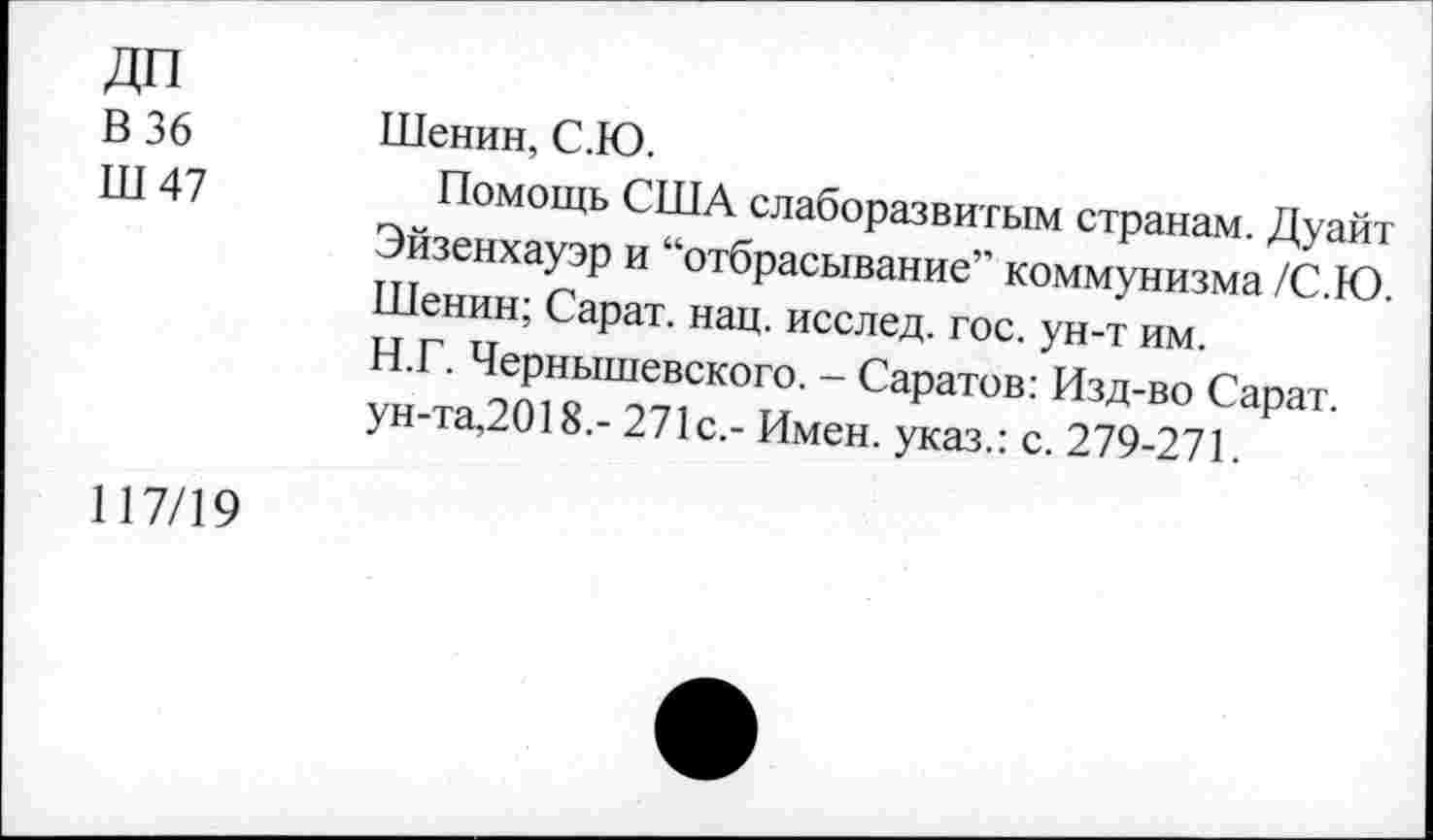 ﻿ДП
В 36
Ш 47
Шенин, С.Ю.
Помощь США слаборазвитым странам. Дуайт Эйзенхауэр и “отбрасывание” коммунизма /С.Ю. Шенин; Сарат. нац. исслед. гос. ун-т им. Н.Г. Чернышевского. - Саратов: Изд-во Сарат. ун-та,2018.- 271с.- Имен, указ.: с. 279-271.
117/19